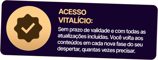 ACESSO VITALÍCIO: Sem prazo de validade e com todas as atualizações incluídas. Você volta aos conteúdos em cada nova fase do seu despertar, quantas vezes precisar.